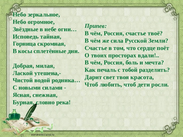 Небо зеркальное,   Небо огромное,   Звёздные в небе огни…   Исповедь тайная,   Горница скромная,   В косы сплетённые дни.    Добрая, милая,   Лаской утешена,-   Чистой водой родника…   С новыми силами -   Ясная, снежная,   Бурная, словно река!     Припев:    В чём, Россия, счастье твоё?   В чём же сила Русской Земли?   Счастье в том, что сердце поёт   О твоих просторах вдали!..   В чём, Россия, боль и мечта?   Как печаль с тобой разделить?   Дарит свет твоя красота,   Чтоб любить, чтоб дети росли.  