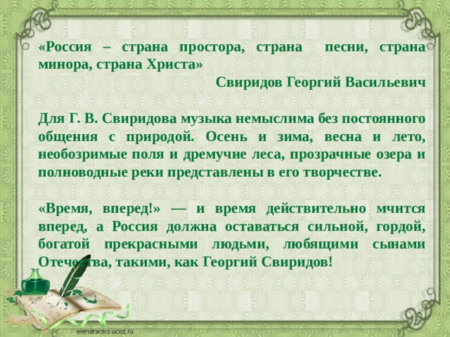 «Россия – страна простора, страна песни, страна минора, страна Христа» Свиридов Георгий Васильевич  Для Г. В. Свиридова музыка немыслима без постоянного общения с природой. Осень и зима, весна и лето, необозримые поля и дремучие леса, прозрачные озера и полноводные реки представлены в его творчестве.  «Время, вперед!» — и время действительно мчится вперед, а Россия должна оставаться сильной, гордой, богатой прекрасными людьми, любящими сынами Отечества, такими, как Георгий Свиридов! 