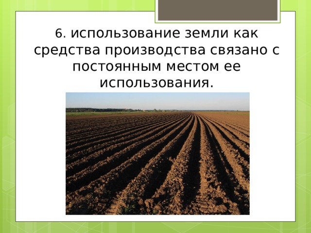 6. использование земли как средства производства связано с постоянным местом ее использования. 