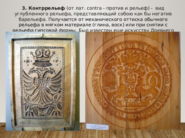 3. Контррельеф (от лат. contra - против и рельеф) - вид углубленного рельефа, представляющий собою как бы негатив барельефа. П олучается от механического оттиска обычного рельефа в мягком материале (глина, воск) или при снятии с рельефа гипсовой формы. Был известен еще искусству Древнего мира. 