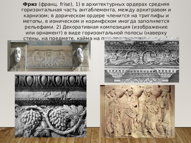 Фриз (франц. frise), 1) в архитектурных ордерах средняя горизонтальная часть антаблемента, между архитравом и карнизом; в дорическом ордере членится на триглифы и метопы, в ионическом и коринфском иногда заполняется рельефами. 2) Декоративная композиция (изображение или орнамент) в виде горизонтальной полосы (наверху стены, на предмете, кайма на паркете или ковре и т. д.). 