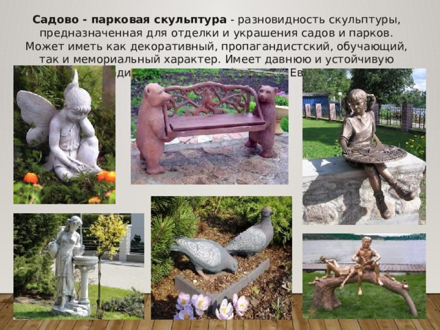 Садово - парковая скульптура - разновидность скульптуры, предназначенная для отделки и украшения садов и парков. Может иметь как декоративный, пропагандистский, обучающий, так и мемориальный характер. Имеет давнюю и устойчивую традицию в искусстве Западной Европы.   