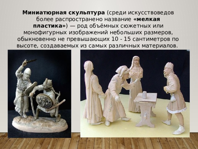 Миниатюрная скульптура (среди искусствоведов более распространено название «мелкая пластика» ) — род объёмных сюжетных или монофигурных изображений небольших размеров, обыкновенно не превышающих 10 - 15 сантиметров по высоте, создаваемых из самых различных материалов. 
