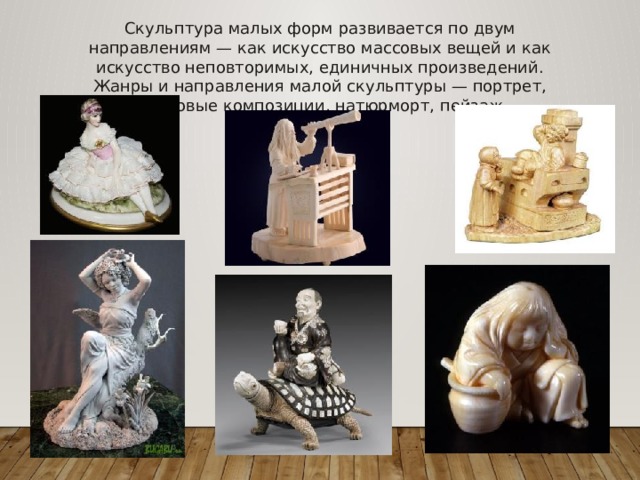 Скульптура малых форм развивается по двум направлениям — как искусство массовых вещей и как искусство неповторимых, единичных произведений. Жанры и направления малой скульптуры — портрет, жанровые композиции, натюрморт, пейзаж. 