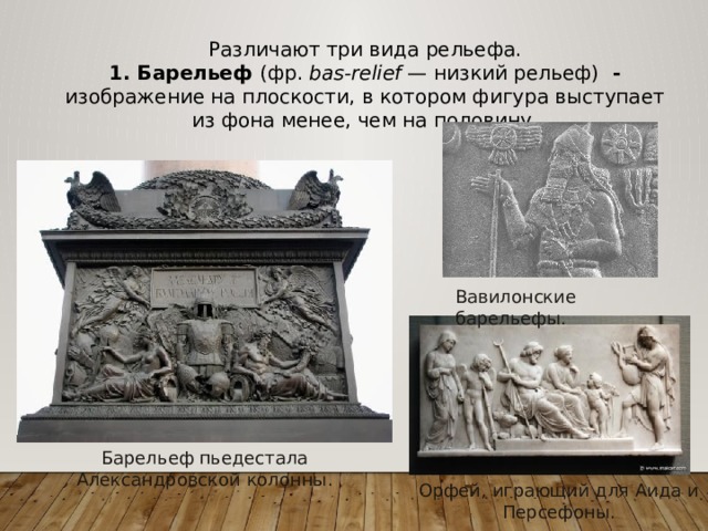 Различают три вида рельефа. 1. Барельеф (фр.  bas-relief  — низкий рельеф) - изображение на плоскости, в котором фигура выступает из фона менее, чем на половину. Вавилонские барельефы. Барельеф пьедестала Александровской колонны. Орфей, играющий для Аида и Персефоны. 