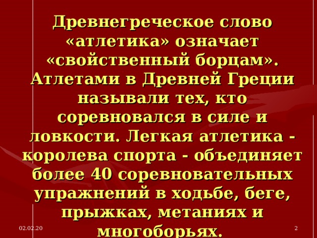 Древнегреческое слово «атлетика» означает «свойственный борцам». Атлетами в Древней Греции называли тех, кто соревновался в силе и ловкости. Легкая атлетика - королева спорта - объединяет более 40 соревновательных упражнений в ходьбе, беге, прыжках, метаниях и многоборьях.  02.02.20  