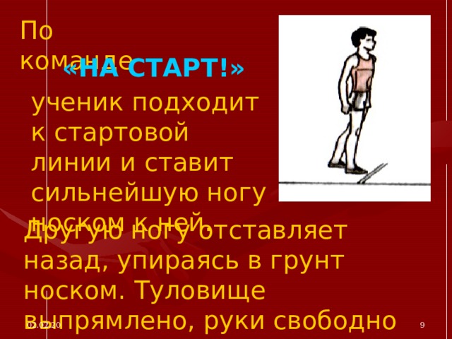 По команде «НА СТАРТ!» ученик подходит к стартовой линии и ставит сильнейшую ногу носком к ней. Другую ногу отставляет назад, упираясь в грунт носком. Туловище выпрямлено, руки свободно опущены. 02.02.20  