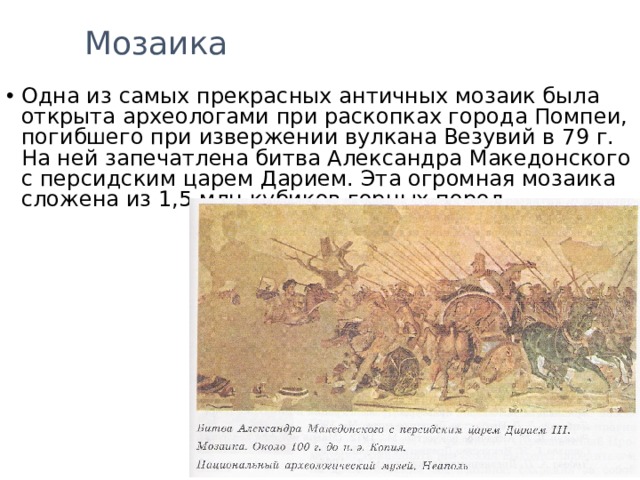 Мозаика Одна из самых прекрасных античных мозаик была открыта археологами при раскопках города Помпеи, погибшего при извержении вулкана Везувий в 79 г. На ней запечатлена битва Александра Македонского с персидским царем Дарием. Эта огромная мозаика сложена из 1,5 млн кубиков горных пород. 
