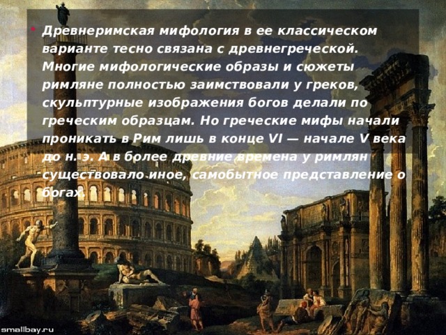 Древнеримская мифология в ее классическом варианте тесно связана с древнегреческой. Многие мифологические образы и сюжеты римляне полностью заимствовали у греков, скульптурные изображения богов делали по греческим образцам. Но греческие мифы начали проникать в Рим лишь в конце VI — начале V века до н. э. А в более древние времена у римлян существовало иное, самобытное представление о богах. 