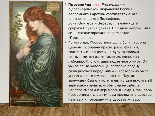 Прозерпи́на  ( лат.   Proserpina ) — в древнеримской мифологии богиня подземного царства, соответствующая древнегреческой Персефоне, дочь Юпитера и Цереры, племянница и супруга Плутона (Дита). По одной версии, имя ее — латинизированное греческое «Персефона». По легенде, Прозерпина, дочь богини зерна Цереры, собирала ирисы, розы, фиалки, гиацинты и нарциссы на лугу со своими подругами, когда ее заметил, воспылав любовью, Плутон, царь подземного мира. Он умчал ее на колеснице, заставив бездну развернуться перед ними и Прозерпина была унесена в подземное царство. Плутон вынужден был отпустить ее, но дал вкусить ей зернышко граната, чтобы она не забыла царство смерти и вернулась к нему. С той поры Прозерпина половину года проводит в царстве мертвых и половину — в царстве живых.  
