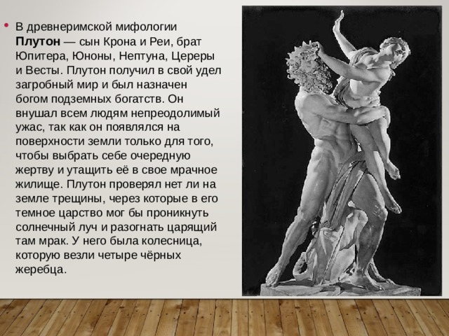 В древнеримской мифологии Плутон  — сын Крона и Реи, брат Юпитера, Юноны, Нептуна, Цереры и Весты. Плутон получил в свой удел загробный мир и был назначен богом подземных богатств. Он внушал всем людям непреодолимый ужас, так как он появлялся на поверхности земли только для того, чтобы выбрать себе очередную жертву и утащить её в свое мрачное жилище. Плутон проверял нет ли на земле трещины, через которые в его темное царство мог бы проникнуть солнечный луч и разогнать царящий там мрак. У него была колесница, которую везли четыре чёрных жеребца. 