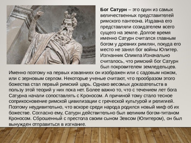 Бог Сатурн – это один из самых величественных представителей римского пантеона. Издавна его представляли созидателем всего сущего на земле. Долгое время именно Сатурн считался главным богом у древних римлян, покуда его место не занял бог войны Юпитер. Изгнанник Олимпа Изначально считалось, что римский бог Сатурн был покровителем земледельцев. Именно поэтому на первых изваяниях он изображен или с садовым ножом, или с зерновым серпом. Некоторые ученые считают, что прообразом этого божества стал первый римский царь. Однако весомых доказательств в пользу этой теорий у них пока нет. Более важно то, что с течением лет бога Сатурна начали сопоставлять с Кроносом. А причиной тому стало тесное соприкосновение римской цивилизации с греческой культурой и религией. Поэтому неудивительно, что вскоре среди народа родился новый миф об их божестве. Согласно ему, Сатурн действительно был великим богом-титаном Кроносом. Сброшенный с престола своим сыном Зевсом (Юпитером), он был вынужден отправиться в изгнание. 