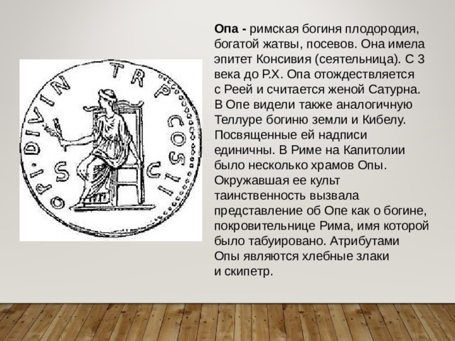 Опа - римская богиня плодородия, богатой жатвы, посевов. Она имела эпитет Консивия (сеятельница). С 3 века до Р.Х. Опа отождествляется с Реей и считается женой Сатурна. В Опе видели также аналогичную Теллуре богиню земли и Кибелу. Посвященные ей надписи единичны. В Риме на Капитолии было несколько храмов Опы. Окружавшая ее культ таинственность вызвала представление об Опе как о богине, покровительнице Рима, имя которой было табуировано. Атрибутами Опы являются хлебные злаки и скипетр. 