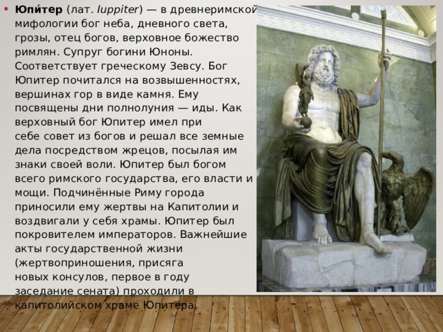 Юпи́тер  (лат.  Iuppiter ) — в древнеримской мифологии бог неба, дневного света, грозы, отец богов, верховное божество римлян. Супруг богини Юноны. Соответствует греческому Зевсу. Бог Юпитер почитался на возвышенностях, вершинах гор в виде камня. Ему посвящены дни полнолуния — иды. Как верховный бог Юпитер имел при себе совет из богов и решал все земные дела посредством жрецов, посылая им знаки своей воли. Юпитер был богом всего римского государства, его власти и мощи. Подчинённые Риму города приносили ему жертвы на Капитолии и воздвигали у себя храмы. Юпитер был покровителем императоров. Важнейшие акты государственной жизни (жертвоприношения, присяга новых консулов, первое в году заседание сената) проходили в капитолийском храме Юпитера. 