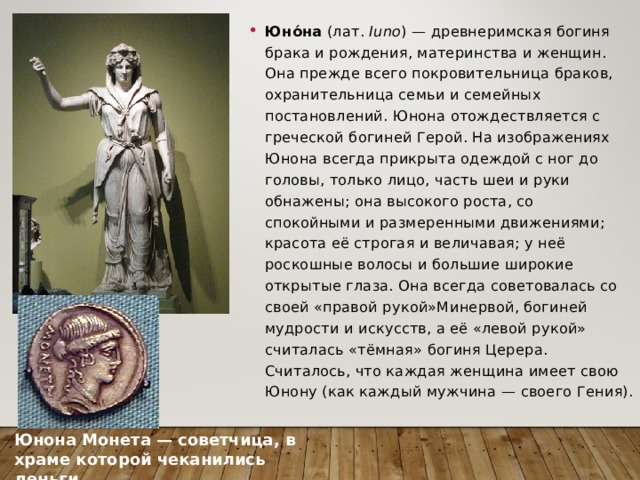 Юно́на  (лат.  Iuno ) — древнеримская богиня брака и рождения, материнства и женщин. Она прежде всего покровительница браков, охранительница семьи и семейных постановлений. Юнона отождествляется с греческой богиней Герой. На изображениях Юнона всегда прикрыта одеждой с ног до головы, только лицо, часть шеи и руки обнажены; она высокого роста, со спокойными и размеренными движениями; красота её строгая и величавая; у неё роскошные волосы и большие широкие открытые глаза. Она всегда советовалась со своей «правой рукой»Минервой, богиней мудрости и искусств, а её «левой рукой» считалась «тёмная» богиня Церера. Считалось, что каждая женщина имеет свою Юнону (как каждый мужчина — своего Гения). Юнона Монета — советчица, в храме которой чеканились деньги. 