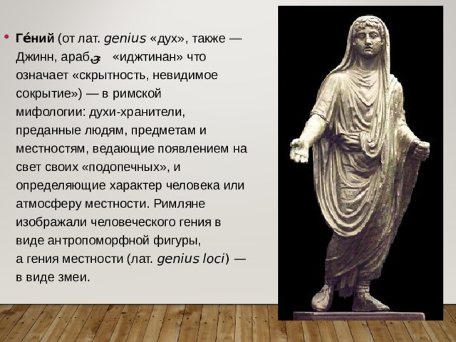 Ге́ний  (от лат.  genius  « дух», также — Джинн, араб.  جن ‎‎ « иджтинан» что означает «скрытность, невидимое сокрытие») — в  римской мифологии: духи-хранители, преданные людям, предметам и местностям, ведающие появлением на свет своих «подопечных», и определяющие характер человека или атмосферу местности. Римляне изображали человеческого гения в виде антропоморфной фигуры, а гения местности (лат.  genius loci ) — в виде змеи. 