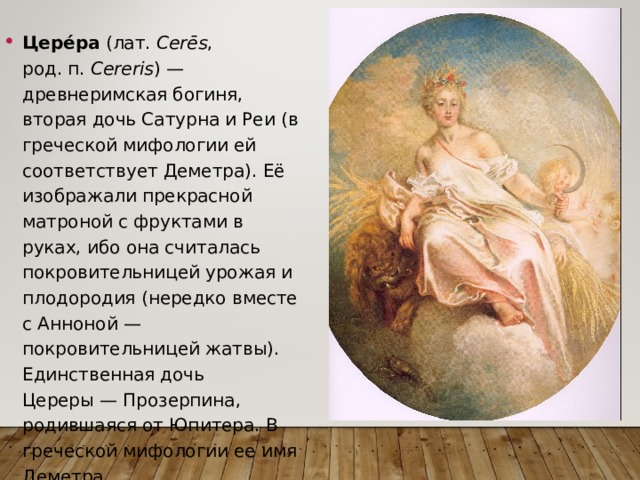 Цере́ра  (лат.  Cerēs , род. п.  Cereris ) — древнеримская богиня, вторая дочь Сатурна и Реи (в греческой мифологии ей соответствует Деметра). Её изображали прекрасной матроной с фруктами в руках, ибо она считалась покровительницей урожая и плодородия (нередко вместе с Анноной — покровительницей жатвы). Единственная дочь Цереры — Прозерпина, родившаяся от Юпитера. В греческой мифологии ее имя Деметра 