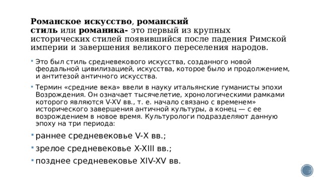  Романское искусство ,  романский стиль  или  романика-  это первый из крупных исторических стилей появившийся после падения Римской империи и завершения великого переселения народов.   Это был стиль средневекового искусства, созданного новой феодальной цивилизацией, искусства, которое было и продолжением, и антитезой античного искусства. Термин «средние века» ввели в науку итальянские гуманисты эпохи Возрождения. Он означает тысячелетие, хронологическими рамками которого являются V-XV вв., т. е. начало связано с временем» исторического завершения античной культуры, а конец — с ее возрождением в новое время. Культурологи подразделяют данную эпоху на три периода: раннее средневековье V-Х вв.; зрелое средневековье X-XIII вв.; позднее средневековье XIV-XV вв. 