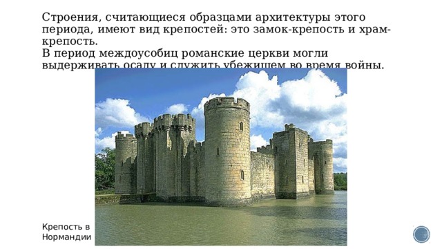 Строения, считающиеся образцами архитектуры этого периода, имеют вид крепостей: это замок-крепость и храм-крепость.  В период междоусобиц романские церкви могли выдерживать осаду и служить убежищем во время войны.   Крепость в Нормандии 