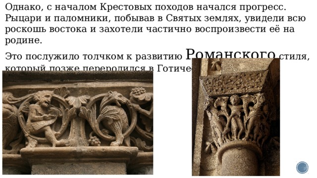 Однако, с началом Крестовых походов начался прогресс. Рыцари и паломники, побывав в Святых землях, увидели всю роскошь востока и захотели частично воспроизвести её на родине.  Это послужило толчком к развитию Романского стиля, который позже переродился в Готический стиль. 