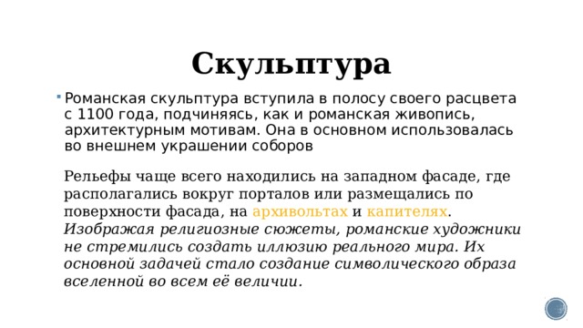Скульптура Романская скульптура вступила в полосу своего расцвета с 1100 года, подчиняясь, как и романская живопись, архитектурным мотивам. Она в основном использовалась во внешнем украшении соборов Рельефы чаще всего находились на западном фасаде, где располагались вокруг порталов или размещались по поверхности фасада, на  архивольтах  и  капителях . Изображая религиозные сюжеты, романские художники не стремились создать иллюзию реального мира. Их основной задачей стало создание символического образа вселенной во всем её величии. 