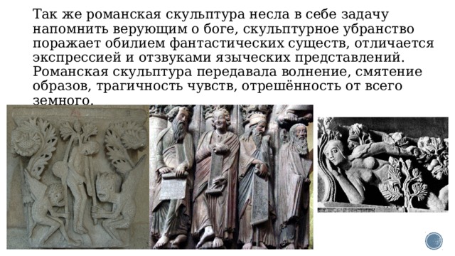Так же романская скульптура несла в себе задачу напомнить верующим о боге, скульптурное убранство поражает обилием фантастических существ, отличается экспрессией и отзвуками языческих представлений.  Романская скульптура передавала волнение, смятение образов, трагичность чувств, отрешённость от всего земного.   