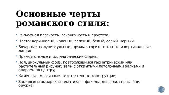 Основные черты романского стиля: Рельефная плоскость, лаконичность и простота; Цвета: коричневый, красный, зеленый, белый, серый, черный; Бочарные, полуциркульные, прямые, горизонтальные и вертикальные линии; Прямоугольные и цилиндрические формы; Полуциркульный фриз, повторяющийся геометрический или растительный рисунок; залы с открытыми потолочными балками и опорами по центру; Каменные, массивные, толстостенные конструкции; Замковая и рыцарская тематика — факелы, доспехи, гербы, бои, оружие. 