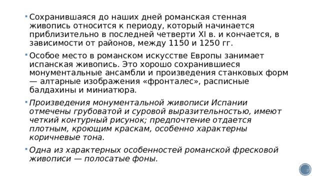 Сохранившаяся до наших дней романская стенная живопись относится к периоду, который начинается приблизительно в последней четверти XI в. и кончается, в зависимости от районов, между 1150 и 1250 гг. Особое место в романском искусстве Европы занимает испанская живопись. Это хорошо сохранившиеся монументальные ансамбли и произведения станковых форм — алтарные изображения «фронталес», расписные балдахины и миниатюра. Произведения монументальной живописи Испании отмечены грубоватой и суровой выразительностью, имеют четкий контурный рисунок; предпочтение отдается плотным, кроющим краскам, особенно характерны коричневые тона. Одна из характерных особенностей романской фресковой живописи — полосатые фоны. 