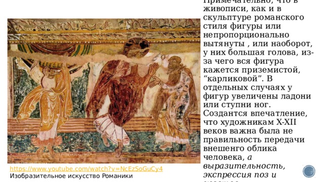 Примечательно, что в живописи, как и в скульптуре романского стиля фигуры или непропорционально вытянуты , или наоборот, у них большая голова, из-за чего вся фигура кажется приземистой, “карликовой”. В отдельных случаях у фигур увеличены ладони или ступни ног. Создантся впечатление, что художникам X-XII веков важна была не правильность передачи внешенго облика человека,  а выразительность, экспрессия поз и жестов. https://www.youtube.com/watch?v=NcEzSoGuCy4 Изобразительное искусство Романики 