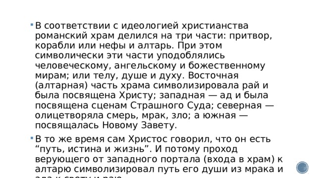 В соответствии с идеологией христианства романский храм делился на три части: притвор, корабли или нефы и алтарь. При этом символически эти части уподоблялись человеческому, ангельскому и божественному мирам; или телу, душе и духу. Восточная (алтарная) часть храма символизировала рай и была посвящена Христу; западная — ад и была посвящена сценам Страшного Суда; северная — олицетворяла смерь, мрак, зло; а южная — посвящалась Новому Завету. В то же время сам Христос говорил, что он есть “путь, истина и жизнь”. И потому проход верующего от западного портала (входа в храм) к алтарю символизировал путь его души из мрака и ада к свету и раю. 