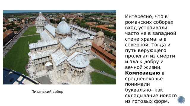 Интересно, что в романских соборах вход устраивали часто не в западной стене храма, а в северной. Тогда и путь верующего пролегал из смерти и зла к добру и вечной жизни. Композицию  в средневековье понимали буквально- как складывание нового из готовых форм. Пизанский собор 