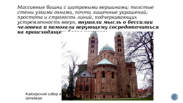 Массивные башни с шатровыми вершинами; толстые стены узкими окнами, почти лишенные украшений; простота и строгость линий, подчеркивающих устремленность вверх,  внушали мысль о бессилии человека и помогали верующему сосредоточиться на происходящем богослужении. Кайзерский собор в Шпейере  