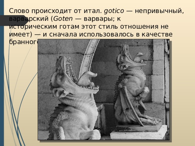 Слово происходит от итал.  gotico  — непривычный, варварский ( Goten  — варвары; к историческим готам этот стиль отношения не имеет) — и сначала использовалось в качестве бранного. 