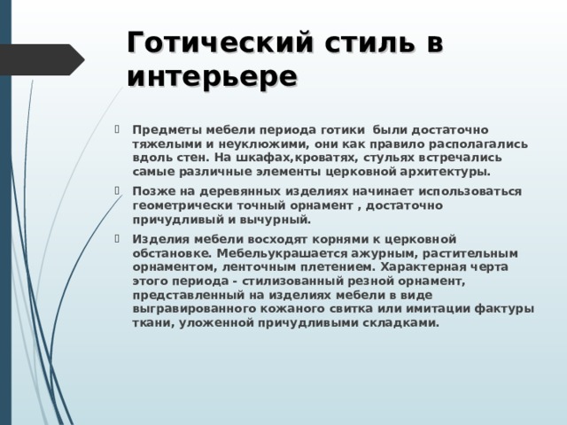 Готический стиль в интерьере Предметы мебели периода готики  были достаточно тяжелыми и неуклюжими, они как правило располагались вдоль стен. На шкафах,кроватях, стульях встречались самые различные элементы церковной архитектуры. Позже на деревянных изделиях начинает использоваться геометрически точный орнамент , достаточно причудливый и вычурный. Изделия мебели восходят корнями к церковной обстановке. Мебельукрашается ажурным, растительным орнаментом, ленточным плетением. Характерная черта этого периода - стилизованный резной орнамент, представленный на изделиях мебели в виде выгравированного кожаного свитка или имитации фактуры ткани, уложенной причудливыми складками.  