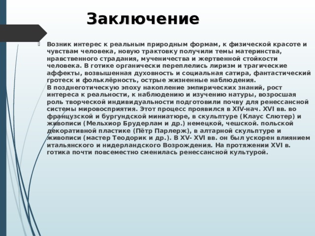 Заключение Возник интерес к реальным природным формам, к физической красоте и чувствам человека, новую трактовку получили темы материнства, нравственного страдания, мученичества и жертвенной стойкости человека. В готике органически переплелись лиризм и трагические аффекты, возвышенная духовность и социальная сатира, фантастический гротеск и фольклёрность, острые жизненные наблюдения.  В позднеготическую эпоху накопление эмпирических знаний, рост интереса к реальности, к наблюдению и изучению натуры, возросшая роль творческой индивидуальности подготовили почву для ренессансной системы мировосприятия. Этот процесс проявился в XIV-нач. XVI вв. во французской и бургундской миниатюре, в скульптуре (Клаус Слютер) и живописи (Мельхиор Брудерлам и др.) немецкой, чешской. польской декоративной пластике (Пётр Парлерж), в алтарной скульптуре и живописи (мастер Теодорик и др.). В XV- XVI вв. он был ускорен влиянием итальянского и нидерландского Возрождения. На протяжении XVI в. готика почти повсеместно сменилась ренессансной культурой. 