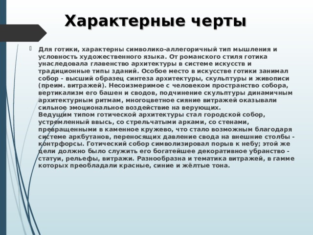 Характерные черты Для готики, характерны символико-аллегоричный тип мышления и условность художественного языка. От романского стиля готика унаследовала главенство архитектуры в системе искусств и традиционные типы зданий. Особое место в искусстве готики занимал собор - высший образец синтеза архитектуры, скульптуры и живописи (преим. витражей). Несоизмеримое с человеком пространство собора, вертикализм его башен и сводов, подчинение скульптуры динамичным архитектурным ритмам, многоцветное сияние витражей оказывали сильное эмоциональное воздействие на верующих.  Ведущим типом готической архитектуры стал городской собор, устремленный ввысь, со стрельчатыми арками, со стенами, превращенными в каменное кружево, что стало возможным благодаря системе аркбутанов, переносящих давление свода на внешние столбы - контрфорсы. Готический собор символизировал порыв к небу; этой же цели должно было служить его богатейшее декоративное убранство - статуи, рельефы, витражи. Разнообразна и тематика витражей, в гамме которых преобладали красные, синие и жёлтые тона. 