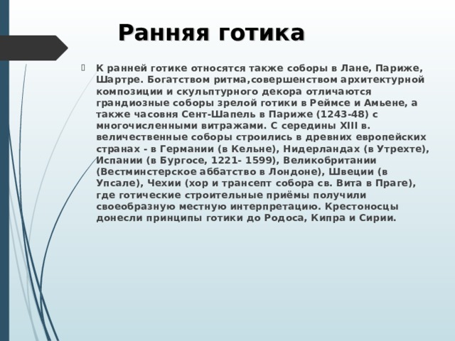 Ранняя готика К ранней готике относятся также соборы в Лане, Париже, Шартре. Богатством ритма,совершенством архитектурной композиции и скульптурного декора отличаются грандиозные соборы зрелой готики в Реймсе и Амьене, а также часовня Сент-Шапель в Париже (1243-48) с многочисленными витражами. С середины XIII в. величественные соборы строились в древних европейских странах - в Германии (в Кельне), Нидерландах (в Утрехте), Испании (в Бургосе, 1221- 1599), Великобритании (Вестминстерское аббатство в Лондоне), Швеции (в Упсале), Чехии (хор и трансепт собора св. Вита в Праге), где готические строительные приёмы получили своеобразную местную интерпретацию. Крестоносцы донесли принципы готики до Родоса, Кипра и Сирии.    