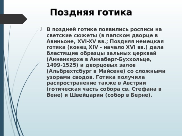 Поздняя готика В поздней готике появились росписи на светские сюжеты (в папском дворце в Авиньоне, XVI-XV вв.; Поздняя немецкая готика (конец XIV - начало XVI вв.) дала блестящие образцы зальных церквей (Анненкирхе в Аннаберг-Буххольце, 1499-1525) и дворцовых залов (Альбрехтсбург в Майсене) со сложными узорами сводов. Готика получила распространение также в Австрии (готическая часть собора св. Стефана в Вене) и Швейцарии (собор в Берне).  