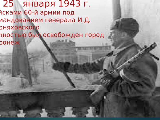 25 2 25 января 1943 г . войсками 60-й армии под командованием генерала И.Д. Черняховского полностью был освобожден город Воронеж 