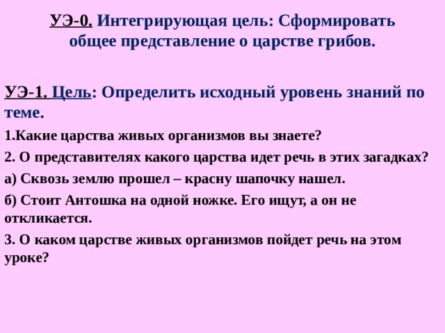 УЭ-0. Интегрирующая цель: Сформировать общее представление о царстве грибов. УЭ-1. Цель : Определить исходный уровень знаний по теме. 1.Какие царства живых организмов вы знаете? 2. О представителях какого царства идет речь в этих загадках? а) Сквозь землю прошел – красну шапочку нашел. б) Стоит Антошка на одной ножке. Его ищут, а он не откликается. 3. О каком царстве живых организмов пойдет речь на этом уроке?   