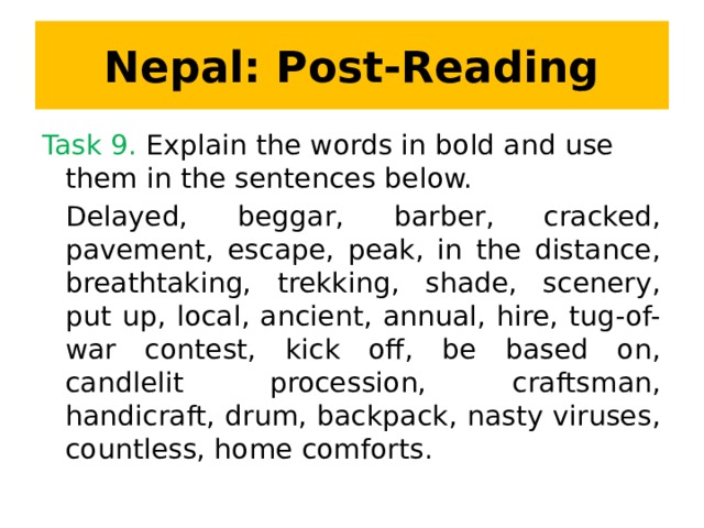 Nepal: Post-Reading Task 9. Explain the words in bold and use them in the sentences below. Delayed, beggar, barber, cracked, pavement, escape, peak, in the distance, breathtaking, trekking, shade, scenery, put up, local, ancient, annual, hire, tug-of-war contest, kick off, be based on, candlelit procession, craftsman, handicraft, drum, backpack, nasty viruses, countless, home comforts.