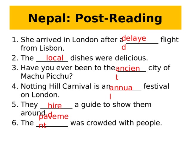 Nepal: Post-Reading delayed She arrived in London after a _________ flight from Lisbon. The _________ dishes were delicious. Have you ever been to the ________ city of Machu Picchu? Notting Hill Carnival is an ________ festival on London. They _________ a guide to show them around. The _________ was crowded with people. local ancient annual hired pavement