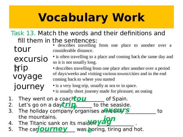 Vocabulary Work Task 13. Match the words and their definitions and fill them in the sentences:  describes travelling from one place to another over a considerable distance. tour  is often travelling to a place and coming back the same day and so it is not usually long. excursion trip  describes travelling from one place after another over a period of days/weeks and visiting various towns/cities and in the end coming back to where you started voyage journey  is a very long trip, usually at sea or in space.  is usually short journey made for pleasure; an outing tour They went on a coach ___________ of Spain. Let’s go on a day ___________ to the seaside. The holiday company organises a weekly ____________ to the mountains. The Titanic sank on its maiden ______________ . The car ______________ was boring, tiring and hot. trip excursion voyage journey
