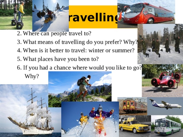 Travelling 2. Where can people travel to? 3. What means of travelling do you prefer? Why? 4. When is it better to travel: winter or summer? 5. What places have you been to? 6. If you had a chance where would you like to go?  Why?