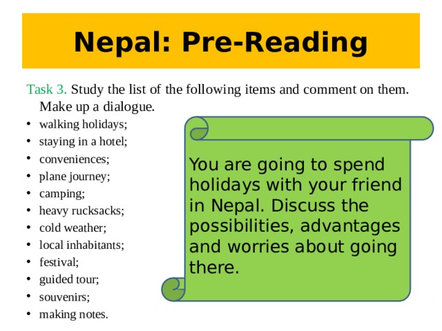 Nepal: Pre-Reading Task 3. Study the list of the following items and comment on them. Make up a dialogue. walking holidays; staying in a hotel; conveniences; plane journey; camping; heavy rucksacks; cold weather; local inhabitants; festival; guided tour; souvenirs; making notes. You are going to spend holidays with your friend in Nepal. Discuss the possibilities, advantages and worries about going there.