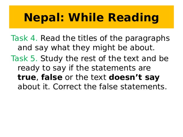 Nepal: While Reading Task 4. Read the titles of the paragraphs and say what they might be about. Task 5. Study the rest of the text and be ready to say if the statements are true , false or the text doesn’t say about it. Correct the false statements.