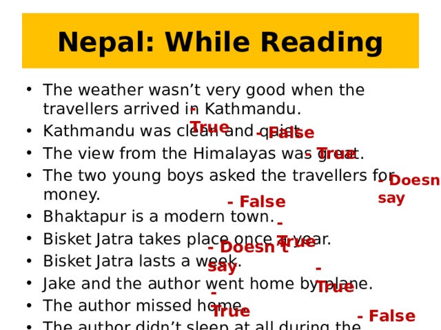 Nepal: While Reading The weather wasn’t very good when the travellers arrived in Kathmandu. Kathmandu was clean and quiet. The view from the Himalayas was great. The two young boys asked the travellers for money. Bhaktapur is a modern town. Bisket Jatra takes place once a year. Bisket Jatra lasts a week. Jake and the author went home by plane. The author missed home. The author didn’t sleep at all during the holiday. - True - False - True - Doesn’t say - False - True - Doesn’t say - True - True - False