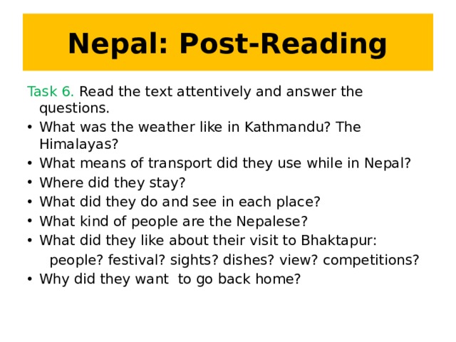 Nepal: Post-Reading Task 6. Read the text attentively and answer the questions. What was the weather like in Kathmandu? The Himalayas? What means of transport did they use while in Nepal? Where did they stay? What did they do and see in each place? What kind of people are the Nepalese? What did they like about their visit to Bhaktapur:  people? festival? sights? dishes? view? competitions?