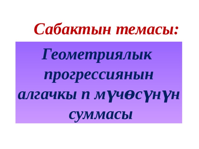 Сабактын темасы: Геометриялык прогрессиянын алгачкы п мүчɵсүнүн  суммасы 