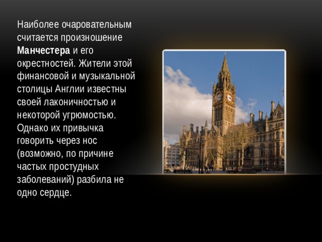 Наиболее очаровательным считается произношение Манчестера и его окрестностей. Жители этой финансовой и музыкальной столицы Англии известны своей лаконичностью и некоторой угрюмостью. Однако их привычка говорить через нос (возможно, по причине частых простудных заболеваний) разбила не одно сердце.    